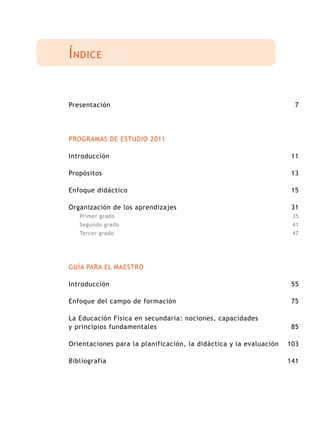 Índice
Presentación
PROGRAMAS DE ESTUDIO 2011
Introducción
Propósitos
Enfoque didáctico
Organización de los aprendizajes
Primer grado
Segundo grado
Tercer grado
GUÍA PARA EL MAESTRO
Introducción
Enfoque del campo de formación
La Educación Física en secundaria: nociones, capacidades
y principios fundamentales
Orientaciones para la planificación, la didáctica y la evaluación
Bibliografía
7
11
13
15
31
35
41
47
55
75
85
103
141
 