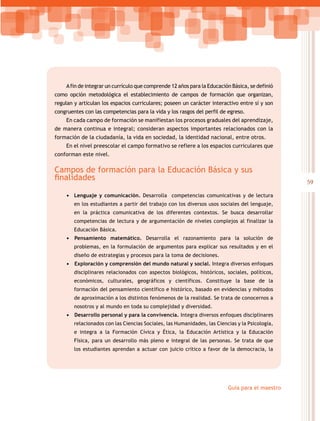 59
Guía para el maestro
Afin de integrar un currículo que comprende 12 años para la Educación Básica, se definió
como opción metodológica el establecimiento de campos de formación que organizan,
regulan y articulan los espacios curriculares; poseen un carácter interactivo entre sí y son
congruentes con las competencias para la vida y los rasgos del perfil de egreso.
En cada campo de formación se manifiestan los procesos graduales del aprendizaje,
de manera continua e integral; consideran aspectos importantes relacionados con la
formación de la ciudadanía, la vida en sociedad, la identidad nacional, entre otros.
En el nivel preescolar el campo formativo se refiere a los espacios curriculares que
conforman este nivel.
Campos de formación para la Educación Básica y sus
finalidades
•	 Lenguaje y comunicación. Desarrolla competencias comunicativas y de lectura
en los estudiantes a partir del trabajo con los diversos usos sociales del lenguaje,
en la práctica comunicativa de los diferentes contextos. Se busca desarrollar
competencias de lectura y de argumentación de niveles complejos al finalizar la
Educación Básica.
•	 	Pensamiento matemático. Desarrolla el razonamiento para la solución de
problemas, en la formulación de argumentos para explicar sus resultados y en el
diseño de estrategias y procesos para la toma de decisiones.
•	 	Exploración y comprensión del mundo natural y social. Integra diversos enfoques
disciplinares relacionados con aspectos biológicos, históricos, sociales, políticos,
económicos, culturales, geográficos y científicos. Constituye la base de la
formación del pensamiento científico e histórico, basado en evidencias y métodos
de aproximación a los distintos fenómenos de la realidad. Se trata de conocernos a
nosotros y al mundo en toda su complejidad y diversidad.
•	 	Desarrollo personal y para la convivencia. Integra diversos enfoques disciplinares
relacionados con las Ciencias Sociales, las Humanidades, las Ciencias y la Psicología,
e integra a la Formación Cívica y Ética, la Educación Artística y la Educación
Física, para un desarrollo más pleno e integral de las personas. Se trata de que
los estudiantes aprendan a actuar con juicio crítico a favor de la democracia, la
 