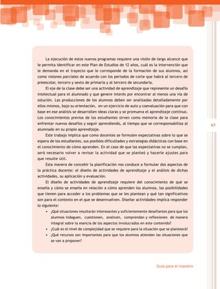 63
Guía para el maestro
La ejecución de estos nuevos programas requiere una visión de largo alcance que
le permita identificar en este Plan de Estudios de 12 años, cuál es la intervención que
le demanda en el trayecto que le corresponde de la formación de sus alumnos, así
como visiones parciales de acuerdo con los periodos de corte que habrá al tercero de
preescolar, tercero y sexto de primaria y al tercero de secundaria.
El eje de la clase debe ser una actividad de aprendizaje que represente un desafío
intelectual para el alumnado y que genere interés por encontrar al menos una vía de
solución. Las producciones de los alumnos deben ser analizadas detalladamente por
ellos mismos, bajo su orientación, en un ejercicio de auto y coevaluación para que con
base en ese análisis se desarrollen ideas claras y se promueva el aprendizaje continuo.
Los conocimientos previos de los estudiantes sirven como memoria de la clase para
enfrentar nuevos desafíos y seguir aprendiendo, al tiempo que se corresponsabiliza al
alumnado en su propio aprendizaje.
Este trabajo implica que como docentes se formulen expectativas sobre lo que se
espera de los estudiantes, sus posibles dificultades y estrategias didácticas con base en
el conocimiento de cómo aprenden. En el caso de que las expectativas no se cumplan,
será necesario volver a revisar la actividad que se planteó y hacerle ajustes para
que resulte útil.
Esta manera de concebir la planificación nos conduce a formular dos aspectos de
la práctica docente: el diseño de actividades de aprendizaje y el análisis de dichas
actividades, su aplicación y evaluación.
El diseño de actividades de aprendizaje requiere del conocimiento de qué se
enseña y cómo se enseña en relación a cómo aprenden los alumnos, las posibilidades
que tienen para acceder a los problemas que se les plantean y qué tan significativos
son para el contexto en el que se desenvuelven. Diseñar actividades implica responder
lo siguiente:
•	 ¿Qué situaciones resultarán interesantes y suficientemente desafiantes para que los
alumnos indaguen, cuestionen, analicen, comprendan y reflexionen de manera
integral sobre la esencia de los aspectos involucrados en este contenido?
•	 ¿Cuál es el nivel de complejidad que se requiere para la situación que se planteará?
•	 ¿Qué recursos son importantes para que los alumnos atiendan las situaciones que
se van a proponer?
 