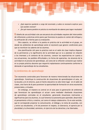 64
Programas de estudio 2011
•	 ¿Qué aspectos quedarán a cargo del alumnado y cuáles es necesario explicar para
que puedan avanzar?
•	 ¿De qué manera pondrán en práctica la movilización de saberes para lograr resultados?
El diseño de una actividad o de una secuencia de actividades requiere del intercambio
de reflexiones y prácticas entre pares que favorezca la puesta en común del enfoque y
la unificación de criterios para su evaluación.
Otro aspecto, se refiere a la puesta en práctica de la actividad en el grupo, en
donde los ambientes de aprendizaje serán el escenario que genere condiciones para
que se movilicen los saberes de los alumnos.
Una planificación útil para la práctica real en el salón de clase implica disponer
de la pertinencia y lo significativo de la actividad que se va a plantear en relación
a los intereses y el contexto de los alumnos, conocer las expectativas en cuanto a
sus actuaciones, las posibles dificultades y la forma de superarlas, los alcances de la
actividad en el proceso de aprendizaje, así como de la reflexión constante que realice
en su propia práctica docente que requerirá replantearse continuamente conforme lo
demande el aprendizaje de los estudiantes.
b) Ambientes de aprendizaje
Son escenarios construidos para favorecer de manera intencionada las situaciones de
aprendizaje. Constituya la construcción de situaciones de aprendizajeen el aula, en
la escuela y en el entorno, pues el hecho educativo no sólo tiene lugar en el salón de
clases, sino fuera de él para promover la oportunidad de formación en otros escenarios
presenciales y virtuales.
Sin embargo, el maestro es central en el aula para la generación de ambientes
que favorezcan los aprendizajes al actuar como mediador diseñando situaciones
de aprendizaje centradas en el estudiante; generando situaciones motivantes y
significativas para los alumnos, lo cual fomenta la autonomía para aprender, desarrollar
el pensamiento crítico y creativo, así como el trabajo colaborativo. Es en este sentido,
que le corresponde propiciar la comunicación, el diálogo y la toma de acuerdos, con
y entre sus estudiantes, a fin de promover el respeto, la tolerancia, el aprecio por la
pluralidad y la diversidad; asimismo, el ejercicio de los derechos y las libertades.
 