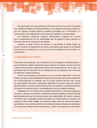 66
Programas de estudio 2011
Para aprovechar este nuevo potencial una de las iniciativas que corren en paralelo
con la Reforma Integral de la Educación Básica, es la integración de aulas telemáticas,
que son espacios escolares donde se emplean tecnologías de la información y la
comunicación como mediadoras en los procesos de enseñanza y de aprendizaje.
Los materiales educativos, impresos, audiovisuales y digitales son recursos
que al complementarse con las posibilidades que los espacios ofrecen propician la
diversificación de los entornos de aprendizaje.
Asimismo, el hogar ofrece a los alumnos y a las familias un amplio margen de
acción a través de la organización del tiempo y del espacio para apoyar las actividades
formativas de los alumnos con o sin el uso de las tecnologías de la información y la
comunicación.
c) Modalidades de trabajo
Situaciones de aprendizaje. Son el medio por el cual se organiza el trabajo docente, a
partir de planear y diseñar experiencias que incorporan el contexto cercano a los niños
y tienen como propósito problematizar eventos del entorno próximo. Por lo tanto, son
pertinentes para el desarrollo de las competencias de las asignaturas que conforman
los diferentes campos formativos.
Una de sus principales características es que se pueden desarrollar a través de
talleres o proyectos. Esta modalidad de trabajo se ha puesto en práctica primordialmente
en el nivel preescolar, sin embargo, ello no lo hace exclusivo de este nivel, ya que
las oportunidades de generar aprendizaje significativo las hacen útiles para toda la
Educación Básica. Incluyen formas de interacción entre alumnos, contenidos y docentes,
favorecen el tratamiento inter y transdisciplinario entre los campos formativos.
Proyectos. Son un conjunto de actividades sistemáticas e interrelacionadas para
reconocer y analizar una situación o problema y proponer posibles soluciones. Brindan
oportunidades para que los alumnos actúen como exploradores del mundo, estimulen
su análisis crítico, propongan acciones de cambio y su eventual puesta en práctica; los
conduce no sólo a saber indagar, sino también a saber actuar de manera informada y
participativa. Los proyectos permiten la movilización de aprendizajes que contribuyen
en los alumnos al desarrollo de competencias, a partir del manejo de la información,
 