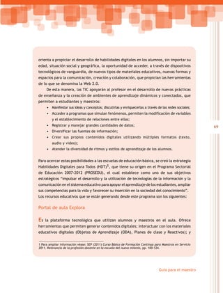 69
Guía para el maestro
orienta a propiciar el desarrollo de habilidades digitales en los alumnos, sin importar su
edad, situación social y geográfica, la oportunidad de acceder, a través de dispositivos
tecnológicos de vanguardia, de nuevos tipos de materiales educativos, nuevas formas y
espacios para la comunicación, creación y colaboración, que propician las herramientas
de lo que se denomina la Web 2.0.
De esta manera, las TIC apoyarán al profesor en el desarrollo de nuevas prácticas
de enseñanza y la creación de ambientes de aprendizaje dinámicos y conectados, que
permiten a estudiantes y maestros:
•	 Manifestar sus ideas y conceptos; discutirlas y enriquecerlas a través de las redes sociales;
•	 Acceder a programas que simulan fenómenos, permiten la modificación de variables
y el establecimiento de relaciones entre ellas;
•	 Registrar y manejar grandes cantidades de datos;
•	 Diversificar las fuentes de información;
•	 Crear sus propios contenidos digitales utilizando múltiples formatos (texto,
audio y video);
•	 Atender la diversidad de ritmos y estilos de aprendizaje de los alumnos.
Para acercar estas posibilidades a las escuelas de educación básica, se creó la estrategia
Habilidades Digitales para Todos (HDT)1, que tiene su origen en el Programa Sectorial
de Educación 2007-2012 (PROSEDU), el cual establece como uno de sus objetivos
estratégicos “impulsar el desarrollo y la utilización de tecnologías de la información y la
comunicación en el sistema educativo para apoyar el aprendizaje de los estudiantes, ampliar
sus competencias para la vida y favorecer su inserción en la sociedad del conocimiento”.
Los recursos educativos que se están generando desde este programa son los siguientes:
Portal de aula Explora
Es la plataforma tecnológica que utilizan alumnos y maestros en el aula. Ofrece
herramientas que permiten generar contenidos digitales; interactuar con los materiales
educativos digitales (Objetos de Aprendizaje (ODA), Planes de clase y Reactivos); y
1 Para ampliar información véase: SEP (2011) Curso Básico de Formación Continua para Maestros en Servicio
2011. Relevancia de la profesión docente en la escuela del nuevo milenio, pp. 100-124.
 