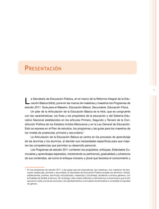 7
Presentación
L a Secretaría de Educación Pública, en el marco de la Reforma Integral de la Edu-
cación Básica (RIEB), pone en las manos de maestras y maestros los Programas de
estudio 2011. Guía para el Maestro. Educación Básica. Secundaria. Educación Física.
Un pilar de la Articulación de la Educación Básica es la RIEB, que es congruente
con las características, los fines y los propósitos de la educación y del Sistema Edu-
cativo Nacional establecidos en los artículos Primero, Segundo y Tercero de la Con-
stitución Política de los Estados Unidos Mexicanos y en la Ley General de Educación.
Esto se expresa en el Plan de estudios, los programas y las guías para los maestros de
los niveles de preescolar, primaria y secundaria.*
La Articulación de la Educación Básica se centra en los procesos de aprendizaje
de las alumnas y los alumnos, al atender sus necesidades específicas para que mejo-
ren las competencias que permitan su desarrollo personal.
Los Programas de estudio 2011 contienen los propósitos, enfoques, Estándares Cu-
rriculares y aprendizajes esperados, manteniendo su pertinencia, gradualidad y coherencia
de sus contenidos, así como el enfoque inclusivo y plural que favorece el conocimiento y
*	 En los programas de estudio 2011 y las guías para las educadoras, las maestras y los maestros de edu-
cación preescolar, primaria y secundaria, la Secretaría de Educación Pública emplea los términos: niño(s),
adolescentes, jóvenes, alumno(s), educadora(s), maestro(s) y docente(s), aludiendo a ambos géneros, con
la finalidad de facilitar la lectura. Sin embargo, este criterio editorial no demerita los compromisos que la SEP
asume en cada una de las acciones y los planteamientos curriculares encaminados a consolidar la equidad
de género.
 