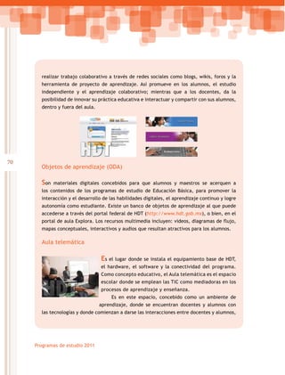 70
Programas de estudio 2011
realizar trabajo colaborativo a través de redes sociales como blogs, wikis, foros y la
herramienta de proyecto de aprendizaje. Así promueve en los alumnos, el estudio
independiente y el aprendizaje colaborativo; mientras que a los docentes, da la
posibilidad de innovar su práctica educativa e interactuar y compartir con sus alumnos,
dentro y fuera del aula.
Objetos de aprendizaje (ODA)
Son materiales digitales concebidos para que alumnos y maestros se acerquen a
los contenidos de los programas de estudio de Educación Básica, para promover la
interacción y el desarrollo de las habilidades digitales, el aprendizaje continuo y logre
autonomía como estudiante. Existe un banco de objetos de aprendizaje al que puede
accederse a través del portal federal de HDT (http://www.hdt.gob.mx), o bien, en el
portal de aula Explora. Los recursos multimedia incluyen: videos, diagramas de flujo,
mapas conceptuales, interactivos y audios que resultan atractivos para los alumnos.
Aula telemática
Es el lugar donde se instala el equipamiento base de HDT,
el hardware, el software y la conectividad del programa.
Como concepto educativo, el Aula telemática es el espacio
escolar donde se emplean las TIC como mediadoras en los
procesos de aprendizaje y enseñanza.
Es en este espacio, concebido como un ambiente de
aprendizaje, donde se encuentran docentes y alumnos con
las tecnologías y donde comienzan a darse las interacciones entre docentes y alumnos,
 