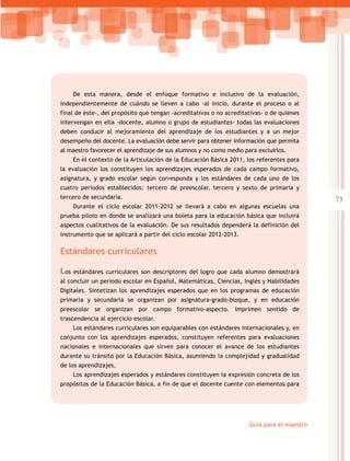 73
Guía para el maestro
De esta manera, desde el enfoque formativo e inclusivo de la evaluación,
independientemente de cuándo se lleven a cabo -al inicio, durante el proceso o al
final de éste-, del propósito que tengan -acreditativas o no acreditativas- o de quienes
intervengan en ella -docente, alumno o grupo de estudiantes- todas las evaluaciones
deben conducir al mejoramiento del aprendizaje de los estudiantes y a un mejor
desempeño del docente. La evaluación debe servir para obtener información que permita
al maestro favorecer el aprendizaje de sus alumnos y no como medio para excluirlos.
En el contexto de la Articulación de la Educación Básica 2011, los referentes para
la evaluación los constituyen los aprendizajes esperados de cada campo formativo,
asignatura, y grado escolar según corresponda y los estándares de cada uno de los
cuatro periodos establecidos: tercero de preescolar, tercero y sexto de primaria y
tercero de secundaria.
Durante el ciclo escolar 2011-2012 se llevará a cabo en algunas escuelas una
prueba piloto en donde se analizará una boleta para la educación básica que incluirá
aspectos cualitativos de la evaluación. De sus resultados dependerá la definición del
instrumento que se aplicará a partir del ciclo escolar 2012-2013.
Estándares curriculares
Los estándares curriculares son descriptores del logro que cada alumno demostrará
al concluir un periodo escolar en Español, Matemáticas, Ciencias, Inglés y Habilidades
Digitales. Sintetizan los aprendizajes esperados que en los programas de educación
primaria y secundaria se organizan por asignatura-grado-bloque, y en educación
preescolar se organizan por campo formativo-aspecto. Imprimen sentido de
trascendencia al ejercicio escolar.
Los estándares curriculares son equiparables con estándares internacionales y, en
conjunto con los aprendizajes esperados, constituyen referentes para evaluaciones
nacionales e internacionales que sirven para conocer el avance de los estudiantes
durante su tránsito por la Educación Básica, asumiendo la complejidad y gradualidad
de los aprendizajes.
Los aprendizajes esperados y estándares constituyen la expresión concreta de los
propósitos de la Educación Básica, a fin de que el docente cuente con elementos para
 