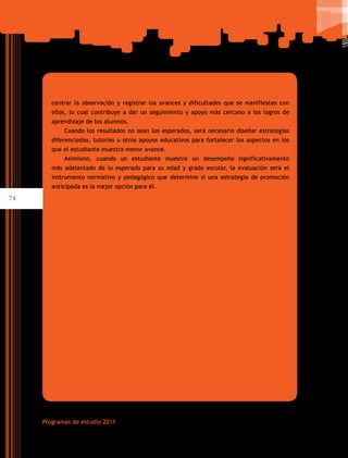 74
Programas de estudio 2011
centrar la observación y registrar los avances y dificultades que se manifiestan con
ellos, lo cual contribuye a dar un seguimiento y apoyo más cercano a los logros de
aprendizaje de los alumnos.
Cuando los resultados no sean los esperados, será necesario diseñar estrategias
diferenciadas, tutorías u otros apoyos educativos para fortalecer los aspectos en los
que el estudiante muestra menor avance.
Asimismo, cuando un estudiante muestre un desempeño significativamente
más adelantado de lo esperado para su edad y grado escolar, la evaluación será el
instrumento normativo y pedagógico que determine si una estrategia de promoción
anticipada es la mejor opción para él.
 