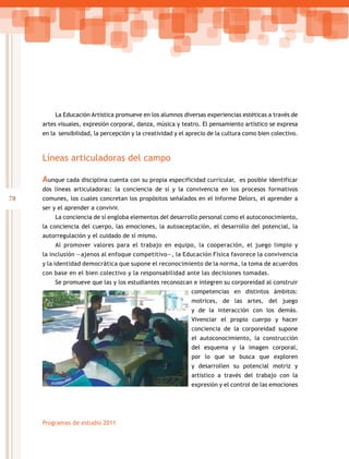 78
Programas de estudio 2011
La Educación Artística promueve en los alumnos diversas experiencias estéticas a través de
artes visuales, expresión corporal, danza, música y teatro. El pensamiento artístico se expresa
en la sensibilidad, la percepción y la creatividad y el aprecio de la cultura como bien colectivo.
Líneas articuladoras del campo
Aunque cada disciplina cuenta con su propia especificidad curricular, es posible identificar
dos líneas articuladoras: la conciencia de sí y la convivencia en los procesos formativos
comunes, los cuales concretan los propósitos señalados en el Informe Delors, el aprender a
ser y el aprender a convivir.
La conciencia de sí engloba elementos del desarrollo personal como el autoconocimiento,
la conciencia del cuerpo, las emociones, la autoaceptación, el desarrollo del potencial, la
autorregulación y el cuidado de sí mismo.
Al promover valores para el trabajo en equipo, la cooperación, el juego limpio y
la inclusión —ajenos al enfoque competitivo—, la Educación Física favorece la convivencia
y la identidad democrática que supone el reconocimiento de la norma, la toma de acuerdos
con base en el bien colectivo y la responsabilidad ante las decisiones tomadas.
Se promueve que las y los estudiantes reconozcan e integren su corporeidad al construir
competencias en distintos ámbitos:
motrices, de las artes, del juego
y de la interacción con los demás.
Vivenciar el propio cuerpo y hacer
conciencia de la corporeidad supone
el autoconocimiento, la construcción
del esquema y la imagen corporal,
por lo que se busca que exploren
y desarrollen su potencial motriz y
artístico a través del trabajo con la
expresión y el control de las emociones
 