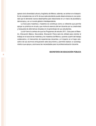 8
aprecio de la diversidad cultural y lingüística de México; además, se centran en el desarro-
llo de competencias con el fin de que cada estudiante pueda desenvolverse en una socie-
dad que le demanda nuevos desempeños para relacionarse en un marco de pluralidad y
democracia, y en un mundo global e interdependiente.
La Guía para maestras y maestros se constituye como un referente que permite
apoyar su práctica en el aula, que motiva la esencia del ser docente por su creatividad
y búsqueda de alternativas situadas en el aprendizaje de sus estudiantes.
La SEP tiene la certeza de que los Programas de estudio 2011. Guía para el Maes-
tro. Educación Básica. Secundaria. Educación Física será de utilidad para orientar el
trabajo en el aula de las maestras y los maestros de México, quienes a partir del trabajo
colaborativo, el intercambio de experiencias docentes y el impacto en el logro edu-
cativo de sus alumnos enriquecerán este documento y permitirá realizar un autodiag-
nóstico que apoye y promueva las necesidades para la profesionalización docente.
SECRETARÍA DE EDUCACIÓN PÚBLICA
 
