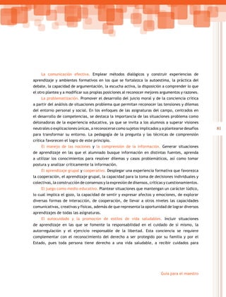 81
Guía para el maestro
La comunicación efectiva. Emplear métodos dialógicos y construir experiencias de
aprendizaje y ambientes formativos en los que se fortalezca la autoestima, la práctica del
debate, la capacidad de argumentación, la escucha activa, la disposición a comprender lo que
el otro plantea y a modificar sus propias posiciones al reconocer mejores argumentos y razones.
La problematización. Promover el desarrollo del juicio moral y de la conciencia crítica
a partir del análisis de situaciones problema que permitan reconocer las tensiones y dilemas
del entorno personal y social. En los enfoques de las asignaturas del campo, centrados en
el desarrollo de competencias, se destaca la importancia de las situaciones problema como
detonadoras de la experiencia educativa, ya que se invita a los alumnos a superar visiones
neutrales o explicaciones únicas, a reconocerse como sujetos implicados y a plantearse desafíos
para transformar su entorno. La pedagogía de la pregunta y las técnicas de comprensión
crítica favorecen el logro de este principio.
El manejo de las nociones y la comprensión de la información. Generar situaciones
de aprendizaje en las que el alumnado busque información en distintas fuentes, aprenda
a utilizar los conocimientos para resolver dilemas y casos problemáticos, así como tomar
postura y analizar críticamente la información.
El aprendizaje grupal y cooperativo. Desplegar una experiencia formativa que favorezca
la cooperación, el aprendizaje grupal, la capacidad para la toma de decisiones individuales y
colectivas, la construcción de consensos y la expresión de disensos, críticas y cuestionamientos.
El juego como medio educativo. Plantear situaciones que mantengan un carácter lúdico,
lo cual implica el gozo, la capacidad de sentir y expresar afectos y emociones, de explorar
diversas formas de interacción, de cooperación, de llevar a otros niveles las capacidades
comunicativas, creativas y físicas, además de que representa la oportunidad de lograr diversos
aprendizajes de todas las asignaturas.
El autocuidado y la promoción de estilos de vida saludables. Incluir situaciones
de aprendizaje en las que se fomente la responsabilidad en el cuidado de sí mismo, la
autorregulación y el ejercicio responsable de la libertad. Esta conciencia se requiere
complementar con el reconocimiento del derecho a ser protegido por su familia y por el
Estado, pues toda persona tiene derecho a una vida saludable, a recibir cuidados para
 