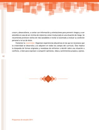 82
Programas de estudio 2011
crecer y desarrollarse, a contar con información y orientaciones para prevenir riesgos y a ser
atendido en caso de ser víctima de violencia o estar involucrado en una situación de riesgo. Se
recomienda promover estilos de vida saludables e invitar al alumnado a evaluar su condición
personal a la luz de éstos.
Fomentar la creatividad. Organizar experiencias educativas en las que se reconozca que
la creatividad se desarrolla y se adquiere en todos los campos del currículo. Ésta implica
la búsqueda de formas originales y novedosas de enfrentar o decidir sobre una situación o
conflicto, o bien para expresar o compartir opiniones, ideas y sentimientos propios y ajenos.
 