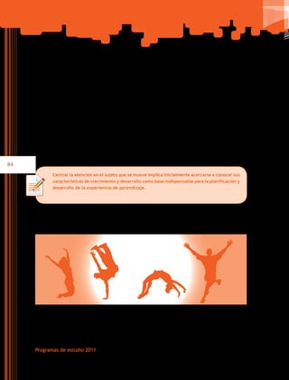 84
Programas de estudio 2011
permanentes para un estilo de vida activo y saludable. Además, se propician experiencias
de aprendizaje para que las y los adolescentes que cursan este nivel educativo acepten su
cuerpo y reconozcan su personalidad interactuando con sus compañeros al participar en
actividades en las que pongan en juego la tolerancia y la serenidad frente a la victoria o la
derrota; logrando la satisfacción por lo realizado personalmente y el gusto por el trabajo
colectivo en contextos que favorezcan la colaboración, sin discriminaciones y alejada de
la tendencia competitiva, lo cual permitiría una mejor convivencia y el reconocimiento a
los demás.
Centrar la atención en el sujeto que se mueve implica inicialmente acercarse a conocer sus
características de crecimiento y desarrollo como base indispensable para la planificación y
desarrollo de la experiencia de aprendizaje.
 