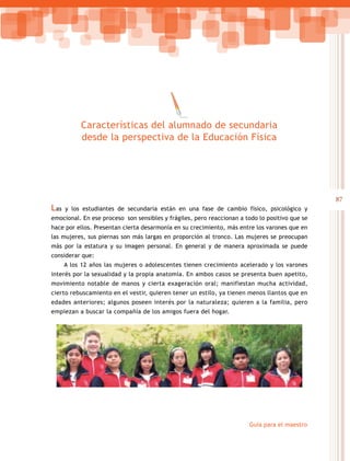 87
Guía para el maestro
Las y los estudiantes de secundaria están en una fase de cambio físico, psicológico y
emocional. En ese proceso son sensibles y frágiles, pero reaccionan a todo lo positivo que se
hace por ellos. Presentan cierta desarmonía en su crecimiento, más entre los varones que en
las mujeres, sus piernas son más largas en proporción al tronco. Las mujeres se preocupan
más por la estatura y su imagen personal. En general y de manera aproximada se puede
considerar que:
A los 12 años las mujeres o adolescentes tienen crecimiento acelerado y los varones
interés por la sexualidad y la propia anatomía. En ambos casos se presenta buen apetito,
movimiento notable de manos y cierta exageración oral; manifiestan mucha actividad,
cierto rebuscamiento en el vestir, quieren tener un estilo, ya tienen menos llantos que en
edades anteriores; algunos poseen interés por la naturaleza; quieren a la familia, pero
empiezan a buscar la compañía de los amigos fuera del hogar.
Características del alumnado de secundaria
desde la perspectiva de la Educación Física
 
