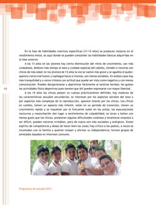 88
Programas de estudio 2011
En la fase de habilidades motrices específicas (11-13 años) se producen mejoras en el
rendimiento motor, es aquí donde se pueden consolidar las habilidades básicas adquiridas en
la fase anterior.
A los 13 años en las jóvenes hay cierta disminución del ritmo de crecimiento, son más
cuidadosas, dedican más tiempo al aseo y cuidado especial del cabello, tienden a reunirse con
chicos de más edad; en los jóvenes de 13 años la voz se vuelve más grave y se agudiza el pudor;
aparece cierto mal humor y repliegue hacia sí mismos, son menos sociables. En ambos casos hay
más tranquilidad y a veces tristeza con actitud que puede ser vista como negativa y con menos
comunicación. Pueden decepcionarse y deprimirse fácilmente al sentirse heridos; les gustan
las actividades físico-deportivas pues sienten que ahí pueden expresarse con mayor libertad.
A los 14 años las chicas poseen un cuerpo prácticamente definido; hay madurez de
las características sexuales secundarias; se interesan por los aspectos sociales del sexo y
por aspectos más complejos de la reproducción, aparece interés por los chicos. Los chicos
en cambio, tienen un aspecto más infantil, están en un periodo de transición, tienen un
crecimiento rápido y se inquietan por el frecuente sudor en las axilas; las eyaculaciones
nocturnas y masturbación dan lugar a sentimientos de culpabilidad, se lavan y bañan con
menos gusto que las chicas; presentan algunas dificultades cutáneas y levantarse empieza a
ser difícil; pueden volverse irritables, pero de nuevo son más sociables y enérgicos. Existe
espíritu de competencia y deseo de hacer bien las cosas; hay crítica a los padres, a veces se
incomodan con la familia y quieren romper y afirmar su independencia; forman grupos de
amistades basados en intereses comunes.
 