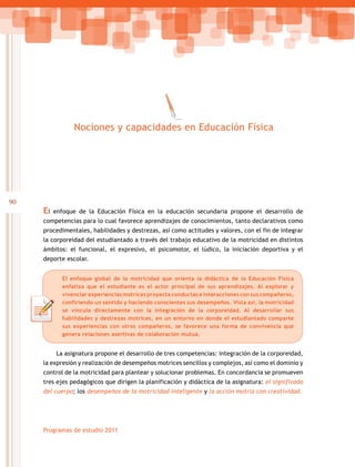 90
Programas de estudio 2011
El enfoque de la Educación Física en la educación secundaria propone el desarrollo de
competencias para lo cual favorece aprendizajes de conocimientos, tanto declarativos como
procedimentales, habilidades y destrezas, así como actitudes y valores, con el fin de integrar
la corporeidad del estudiantado a través del trabajo educativo de la motricidad en distintos
ámbitos: el funcional, el expresivo, el psicomotor, el lúdico, la iniciación deportiva y el
deporte escolar.
La asignatura propone el desarrollo de tres competencias: integración de la corporeidad,
la expresión y realización de desempeños motrices sencillos y complejos, así como el dominio y
control de la motricidad para plantear y solucionar problemas. En concordancia se promueven
tres ejes pedagógicos que dirigen la planificación y didáctica de la asignatura: el significado
del cuerpo; los desempeños de la motricidad inteligente y la acción motriz con creatividad.
Nociones y capacidades en Educación Física
El enfoque global de la motricidad que orienta la didáctica de la Educación Física
enfatiza que el estudiante es el actor principal de sus aprendizajes. Al explorar y
vivenciar experiencias motrices proyecta conductas e interacciones con sus compañeros,
confiriendo un sentido y haciendo conscientes sus desempeños. Vista así, la motricidad
se vincula directamente con la integración de la corporeidad. Al desarrollar sus
habilidades y destrezas motrices, en un entorno en donde el estudiantado comparte
sus experiencias con otros compañeros, se favorece una forma de convivencia que
genera relaciones asertivas de colaboración mutua.
 