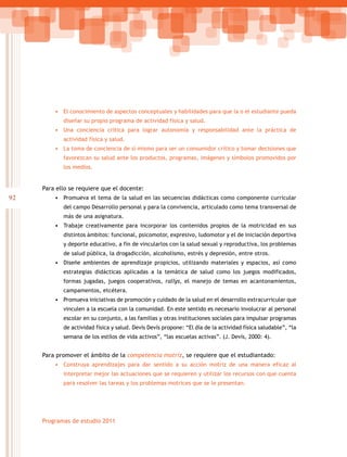 92
Programas de estudio 2011
•	 El conocimiento de aspectos conceptuales y habilidades para que la o el estudiante pueda
diseñar su propio programa de actividad física y salud.
•	 Una conciencia crítica para lograr autonomía y responsabilidad ante la práctica de
actividad física y salud.
•	 La toma de conciencia de sí mismo para ser un consumidor crítico y tomar decisiones que
favorezcan su salud ante los productos, programas, imágenes y símbolos promovidos por
los medios.
Para ello se requiere que el docente:
•	 Promueva el tema de la salud en las secuencias didácticas como componente curricular
del campo Desarrollo personal y para la convivencia, articulado como tema transversal de
más de una asignatura.
•	 Trabaje creativamente para incorporar los contenidos propios de la motricidad en sus
distintos ámbitos: funcional, psicomotor, expresivo, ludomotor y el de iniciación deportiva
y deporte educativo, a fin de vincularlos con la salud sexual y reproductiva, los problemas
de salud pública, la drogadicción, alcoholismo, estrés y depresión, entre otros.
•	 Diseñe ambientes de aprendizaje propicios, utilizando materiales y espacios, así como
estrategias didácticas aplicadas a la temática de salud como los juegos modificados,
formas jugadas, juegos cooperativos, rallys, el manejo de temas en acantonamientos,
campamentos, etcétera.
•	 Promueva iniciativas de promoción y cuidado de la salud en el desarrollo extracurricular que
vinculen a la escuela con la comunidad. En este sentido es necesario involucrar al personal
escolar en su conjunto, a las familias y otras instituciones sociales para impulsar programas
de actividad física y salud. Devís Devís propone: “El día de la actividad física saludable”, “la
semana de los estilos de vida activos”, “las escuelas activas”. (J. Devís, 2000: 4).
Para promover el ámbito de la competencia motriz, se requiere que el estudiantado:
•	 Construya aprendizajes para dar sentido a su acción motriz de una manera eficaz al
interpretar mejor las actuaciones que se requieren y utilizar los recursos con que cuenta
para resolver las tareas y los problemas motrices que se le presentan.
 