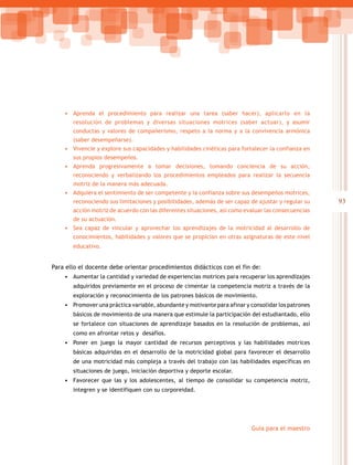 93
Guía para el maestro
•	 Aprenda el procedimiento para realizar una tarea (saber hacer), aplicarlo en la
resolución de problemas y diversas situaciones motrices (saber actuar), y asumir
conductas y valores de compañerismo, respeto a la norma y a la convivencia armónica
(saber desempeñarse).
•	 Vivencie y explore sus capacidades y habilidades cinéticas para fortalecer la confianza en
sus propios desempeños.
•	 Aprenda progresivamente a tomar decisiones, tomando conciencia de su acción,
reconociendo y verbalizando los procedimientos empleados para realizar la secuencia
motriz de la manera más adecuada.
•	 Adquiera el sentimiento de ser competente y la confianza sobre sus desempeños motrices,
reconociendo sus limitaciones y posibilidades, además de ser capaz de ajustar y regular su
acción motriz de acuerdo con las diferentes situaciones, así como evaluar las consecuencias
de su actuación.
•	 Sea capaz de vincular y aprovechar los aprendizajes de la motricidad al desarrollo de
conocimientos, habilidades y valores que se propician en otras asignaturas de este nivel
educativo.
Para ello el docente debe orientar procedimientos didácticos con el fin de:
•	 Aumentar la cantidad y variedad de experiencias motrices para recuperar los aprendizajes
adquiridos previamente en el proceso de cimentar la competencia motriz a través de la
exploración y reconocimiento de los patrones básicos de movimiento.
•	 Promover una práctica variable, abundante y motivante para afinar y consolidar los patrones
básicos de movimiento de una manera que estimule la participación del estudiantado, ello
se fortalece con situaciones de aprendizaje basados en la resolución de problemas, así
como en afrontar retos y desafíos.
•	 Poner en juego la mayor cantidad de recursos perceptivos y las habilidades motrices
básicas adquiridas en el desarrollo de la motricidad global para favorecer el desarrollo
de una motricidad más compleja a través del trabajo con las habilidades específicas en
situaciones de juego, iniciación deportiva y deporte escolar.
•	 Favorecer que las y los adolescentes, al tiempo de consolidar su competencia motriz,
integren y se identifiquen con su corporeidad.
 