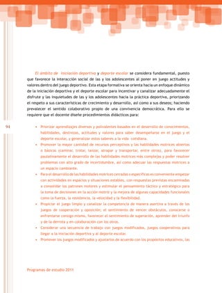 94
Programas de estudio 2011
El ámbito de iniciación deportiva y deporte escolar se considera fundamental, puesto
que favorece la interacción social de las y los adolescentes al poner en juego actitudes y
valores dentro del juego deportivo. Esta etapa formativa se orienta hacia un enfoque dinámico
de la iniciación deportiva y el deporte escolar para incentivar y canalizar adecuadamente el
disfrute y las inquietudes de las y los adolescentes hacia la práctica deportiva, priorizando
el respeto a sus características de crecimiento y desarrollo, así como a sus deseos; haciendo
prevalecer el sentido colaborativo propio de una convivencia democrática. Para ello se
requiere que el docente diseñe procedimientos didácticos para:
•	 Priorizar aprendizajes diversos y polivalentes basados en el desarrollo de conocimientos,
habilidades, destrezas, actitudes y valores para saber desempeñarse en el juego y el
deporte escolar, y generalizar estos saberes a la vida cotidiana.
•	 Promover la mayor cantidad de recursos perceptivos y las habilidades motrices abiertas
o básicas (caminar, trotar, lanzar, atrapar y transportar, entre otros), para favorecer
paulatinamente el desarrollo de las habilidades motrices más complejas y poder resolver
problemas con alto grado de incertidumbre, así como adecuar las respuestas motrices a
un espacio cambiante.
•	 Para el desarrollo de las habilidades motrices cerradas o específicas es conveniente empezar
con actividades en espacios y situaciones estables, con respuestas previstas encaminadas
a consolidar los patrones motores y estimular el pensamiento táctico y estratégico para
la toma de decisiones en la acción motriz y la mejora de algunas capacidades funcionales
como la fuerza, la resistencia, la velocidad y la flexibilidad.
•	 Propiciar el juego limpio y canalizar la competencia de manera asertiva a través de los
juegos de cooperación y oposición; el sentimiento de vencer obstáculos, conocerse o
enfrentarse consigo mismo, favorecer el sentimiento de superación, aprender del triunfo
y de la derrota y en colaboración con los otros.
•	 Considerar una secuencia de trabajo con juegos modificados, juegos cooperativos para
llegar a la iniciación deportiva y al deporte escolar.
•	 Promover los juegos modificados y ajustarlos de acuerdo con los propósitos educativos, las
 