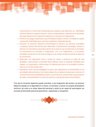 95
Guía para el maestro
características e interés del estudiantado para propiciar que desarrolle sus habilidades
motrices básicas en espacios diversos, valore sus desempeños, experimente la naturaleza
del juego deportivo (la cooperación-oposición) y reconozca los reglamentos.
•	 Promover los juegos cooperativos cuya finalidad principal es valorar el trabajo en equipo
y desarrollar habilidades para solucionar problemas colaborativamente.
•	 Favorecer la iniciación deportiva diversificando la práctica con distintas actividades
y proponer formas alternativas para desarrollar el pensamiento estratégico (aclarar y
precisar los movimientos personales dentro de la zona en que se desarrolla la actividad,
el conocimiento de recorridos y trayectorias, con o sin implementos y la actuación
estratégica (colocación en la zona de juego) lo cual conlleva la depuración de los patrones
de movimiento.
•	 Desarrollar una vigorización física a través de valorar y practicar un estilo de vida
saludable, reconociendo la actividad física habitual como un requisito ineludible para
integrar su corporeidad y contrarrestar el sedentarismo tanto en actividades escolares
como en el uso del tiempo libre.
•	 Aprovechar como recurso pedagógico el gusto que experimenta el estudiantado en las
actividades lúdicas diversas, la iniciación deportiva y el deporte escolar para incentivar el
reconocimiento de las habilidades propias y las de los otros, promoviendo la participación
de todos y manifestándose en contra de prácticas excluyentes de los menos hábiles.
Con ello la iniciación deportiva puede contribuir a una integración del escolar a la práctica
deportiva basada en la seguridad en sí mismo, al reconocer y valorar sus propios desempeños
motrices; así como a un mejor desarrollo personal y social al ser capaz de autorregular sus
acciones promoviendo prácticas placenteras, respetuosas e incluyentes.
 