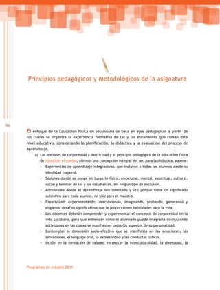 96
Programas de estudio 2011
El enfoque de la Educación Física en secundaria se basa en ejes pedagógicos a partir de
los cuales se organiza la experiencia formativa de las y los estudiantes que cursan este
nivel educativo, considerando la planificación, la didáctica y la evaluación del proceso de
aprendizaje.
a)	 Las nociones de corporeidad y motricidad y el principio pedagógico de la educación física
de significar el cuerpo, afirman una concepción integral del ser, para la didáctica, supone:
-- Experiencias de aprendizaje integradoras, que incluyan a todos los alumnos desde su
identidad corporal.
-- Sesiones donde se ponga en juego lo físico, emocional, mental, espiritual, cultural,
social y familiar de las y los estudiantes, sin ningún tipo de exclusión.
-- Actividades donde el aprendizaje sea orientado y útil porque tiene un significado
auténtico para cada alumno, no sólo para el maestro.
-- Creatividad: experimentando, descubriendo, imaginando, probando, generando y
eligiendo desafíos significativos que le proporcionen habilidades para la vida.
-- Los docentes deberán comprender y experimentar el concepto de corporeidad en la
vida cotidiana, para que entiendan cómo el alumnado puede integrarla involucrando
actividades en las cuales se manifiesten todos los aspectos de su personalidad.
-- Contemplar la dimensión socio-afectiva que se manifiesta en las emociones, las
sensaciones, el lenguaje oral, la expresividad y las conductas lúdicas.
-- Incidir en la formación de valores, reconocer la interculturalidad, la diversidad, la
Principios pedagógicos y metodológicos de la asignatura
 