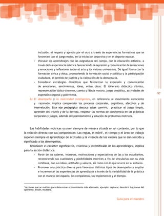 97
Guía para el maestro
inclusión, el respeto y aprecio por el otro a través de experiencias formativas que se
favorecen con el juego motor, en la iniciación deportiva y en el deporte escolar.
-- Vincular los aprendizajes con las asignaturas del campo, con la educación artística, a
través de la experiencia estética favoreciendo la expresión y comunicación de sensaciones
y emociones y reflexionar sobre el arte y los valores universales. De igual forma con la
formación cívica y ética, promoviendo la formación social y política y la participación
ciudadana, el sentido de justicia y la valoración de la democracia.
-- Considerar estrategias didácticas que favorezcan la expresión y comunicación
de emociones, sentimientos, ideas, entre otras: El itinerario didáctico rítmico,
representación lúdico-circense, cuento y fábula motora, juego simbólico, actividades de
expresión corporal y polirritmia.
b)	 El desempeño y la motricidad inteligentes, en referencia al movimiento consciente
y razonado, implica comprender los procesos corporales, cognitivos, afectivos y de
interrelación. Este eje pedagógico destaca saber convivir, practicar el juego limpio,
aprender del triunfo y de la derrota, respetar las normas de convivencia en las prácticas
corporales y juegos, además del planteamiento y solución de problemas motrices.
Las habilidades motrices ocurren siempre de manera situada en un contexto, por lo que
la relación directa con sus componentes: Las reglas, el móvil1
, el tiempo y el área de trabajo
suponen siempre el aprendizaje de actitudes y la vivencia de los valores que le dan sentido y
significado a los desempeños.
Reconocer el carácter significativo, vivencial y diversificado de los aprendizajes, implica
para la acción didáctica:
-- Partir de los saberes, intereses, motivaciones y expectativas de las y los estudiantes,
reconociendo sus cualidades y posibilidades motrices a fin de vincularlas con su vida
cotidiana, con sus ideas, actitudes y valores, así como con lo que ocurre en su entorno.
-- Promover una práctica diversa para favorecer distintos tipos de desempeños y ampliar
e incrementar las experiencias de aprendizaje a través de la variabilidad de la práctica
con el manejo del espacio, los compañeros, los implementos y el tiempo.
1
Acciones que se realizan para determinar el movimiento más adecuado, ejemplo: capturar, descubrir los planes del
oponente, evadir, etcétera.
 