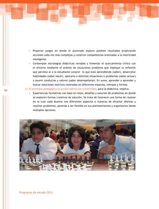 98
Programas de estudio 2011
-- Propiciar juegos en donde el alumnado explore posibles resultados propiciando
acciones cada vez más complejas y construir competencias orientadas a la motricidad
inteligente.
-- Contemplar estrategias didácticas variadas y fomentar el acercamiento crítico con
el entorno mediante el análisis de situaciones problema que implique la reflexión
que permita al o la estudiante conocer lo que está aprendiendo (saber), desarrollar
habilidades (saber hacer), aplicarlo a distintas situaciones o problemas (saber actuar)
y asumir conductas y valores (saber desempeñarse). En suma, aprender a aprender y
buscar soluciones motrices razonadas en diferentes espacios, tiempos y formas.
c)	 El principio pedagógico la acción motriz con creatividad, para la didáctica, implica:
-- Experiencias formativas con base en retos, desafíos y solución de problemas en donde
se exploren formas creativas de solución. Se trata de favorecer una forma de razonar
en la cual cada alumno vea diferentes aspectos o maneras de afrontar dilemas y
resolver problemas, aprenda a ser flexible en sus planteamientos y organizarlos desde
múltiples opciones.
 