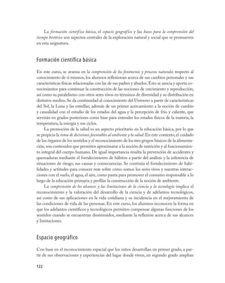 122
La formación científica básica, el espacio geográfico y las bases para la comprensión del
tiempo histórico son aspectos centrales de la exploración natural y social que se promueven
en esta asignatura.
Formación científica básica
En este curso, se avanza en la comprensión de los fenómenos y procesos naturales respecto al
conocimiento de sí mismos, los alumnos reflexionan acerca de sus cambios personales y sus
características físicas relacionadas con las de sus padres y abuelos.Esto se asocia y aporta co-
nocimientos para continuar la construcción de las nociones de crecimiento y reproducción,
así como su paralelismo con otros seres vivos en términos de diversidad y su distribución en
distintos medios. Se da continuidad al conocimiento del Universo a partir de características
del Sol, la Luna y las estrellas; además de un primer acercamiento a la noción de cambio
y causalidad con el estudio de los estados del agua y la percepción de frío y caliente, que
servirán en grados posteriores como base para entender los estados físicos de la materia, la
temperatura, la energía y sus ciclos.
La promoción de la salud es un aspecto prioritario en la educación básica, por lo que
se propicia la toma de decisiones favorables al ambiente y la salud. En este contexto, el cuidado
de los órganos de los sentidos y el reconocimiento de los tres grupos básicos de la alimenta-
ción,son contenidos que permiten aproximarse a la noción de nutrición y al funcionamien-
to integral del cuerpo humano. De igual importancia resulta la prevención de accidentes y
quemaduras mediante el fortalecimiento de hábitos a partir del análisis y la inferencia de
situaciones de riesgo, sus causas y consecuencias. Se continúa el fortalecimiento de habi-
lidades y actitudes para conocer más sobre cómo somos los seres vivos y nuestras interac-
ciones con el suelo, el agua, el aire, como pauta para promover el consumo responsable a lo
largo de la educación primaria y perfilar la construcción de la noción de ambiente.
La comprensión de los alcances y las limitaciones de la ciencia y la tecnología implica el
reconocimiento y la valoración del desarrollo de la ciencia y de adelantos tecnológicos,
así como de sus aplicaciones en la vida cotidiana y su incidencia en el mejoramiento de
las condiciones de vida de las personas. En este curso, los alumnos reconocen la forma en
que los adelantos científicos y tecnológicos permiten compensar algunas funciones de los
sentidos cuando se encuentran disminuidos, mediante la reflexión acerca de sus alcances
y limitaciones.
Espacio geográfico
Con base en el reconocimiento espacial que los niños desarrollan en primer grado, a par-
tir de sus observaciones y experiencias del lugar donde viven, en segundo grado amplían
 