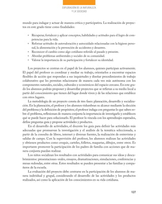 127
EXPLORACIÓN DE LA NATURALEZA
Y LA SOCIEDAD
mundo para indagar y actuar de manera crítica y participativa. La realización de proyec-
tos en este grado tiene como finalidades:
Recuperar, fortalecer y aplicar conceptos, habilidades y actitudes para el logro de com-•	
petencias para la vida.
Reforzar actitudes de autovaloración y autocuidado relacionadas con la higiene perso-•	
nal, la alimentación y la prevención de accidentes y desastres.
Reconocer el cambio como algo cotidiano referido al pasado y presente.•	
Abordar problemas ambientales y sociales de su comunidad.•	
Valorar la importancia de su participación y fortalecer su identidad.•	
Los proyectos se centran en el papel de los alumnos, quienes participan activamente.
El papel del profesor es coordinar y mediar su trabajo, orientarlos a encontrar espacios
flexibles de acción que respondan a sus inquietudes y diseñar procedimientos de trabajo
colaborativo que les permitan relacionarse de manera cada vez más autónoma con los
componentes naturales, sociales, culturales y económicos del espacio cercano. En este gra-
do los alumnos podrán proponer y desarrollar proyectos que se refieran a su medio local a
partir del conocimiento que tienen del lugar donde viven y de las relaciones que establece
con otros lugares.
La metodología de un proyecto consta de tres fases: planeación, desarrollo y socializa-
ción. En la planeación, el profesor y los alumnos vislumbran su alcance mediante la elección
del problema y la definición de propósitos; el profesor indaga con preguntas lo que saben so-
bre el problema, reflexionan de manera conjunta la importancia de investigarlo y establecen
qué se puede hacer para solucionarlo. El profesor lo vincula con los aprendizajes esperados,
define preguntas guía y propone actividades y productos.
En el desarrollo de actividades, el docente los guía para definir las actividades más
adecuadas que promuevan la investigación y el análisis de la temática seleccionada, a
partir de la consulta de libros, internet y diversas fuentes, la realización de entrevistas y
salidas de campo. Con la supervisión del profesor, los alumnos realizan las actividades
y obtienen productos como croquis, carteles, folletos, maquetas, dibujos, entre otros. Es
importante promover la participación de los padres de familia con acciones que de ma-
nera conjunta puedan realizar.
Los niños socializan los resultados con actividades para comunicar sus ideas y descu-
brimientos: presentaciones orales, ensayos, dramatizaciones, simulaciones, conferencias y
mesas redondas, entre otras. Estos resultados se pueden presentar a las familias y compa-
ñeros de la escuela.
La evaluación del proyecto debe centrarse en la participación de los alumnos de ma-
nera individual y grupal, considerando el desarrollo de las actividades y los productos
realizados, así como la aplicación de los conocimientos en su vida cotidiana.
 