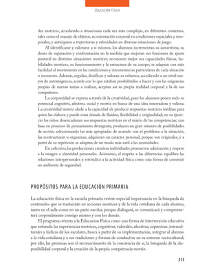 educación física
213
des motrices, accediendo a situaciones cada vez más complejas, en diferentes contextos,
tales como el manejo de objetos, su orientación corporal en condiciones espaciales y tem-
porales, y anticiparse a trayectorias y velocidades en diversas situaciones de juego.
Al identificarse y valorarse a sí mismos, los alumnos incrementan su autoestima, su
deseo de superación y confrontación en la medida que mejoran sus funciones de ajuste
postural en distintas situaciones motrices; reconocen mejor sus capacidades físicas, ha-
bilidades motrices, su funcionamiento y la estructura de su cuerpo; se adaptan con más
facilidad al movimiento en las condiciones y circunstancias particulares de cada situación
o momento. Además, regulan, dosifican y valoran su esfuerzo, accediendo a un nivel ma-
yor de autoexigencia, acorde con lo que estaban posibilitados a hacer y con las exigencias
propias de nuevas tareas a realizar, aceptan así su propia realidad corporal y la de sus
compañeros.
La corporeidad se expresa a través de la creatividad, pues los alumnos ponen todo su
potencial cognitivo, afectivo, social y motriz en busca de una idea innovadora y valiosa.
La creatividad motriz alude a la capacidad de producir respuestas motrices inéditas para
quien las elabora y puede estar dotada de fluidez, flexibilidad y originalidad; en su ejerci-
cio los niños desencadenan sus respuestas motrices en el marco de las competencias; con
base en procesos de pensamiento divergente, producen un gran número de posibilidades
de acción, seleccionando las más apropiadas de acuerdo con el problema o la situación,
las reestructuran u organizan, adquieren un carácter personal, porque son originales, y a
partir de su repetición se adaptan de un modo más sutil a las necesidades.
En colectivo,las producciones creativas individuales promueven admiración y respeto
a la imagen e identidad personales. Asimismo, el respeto a las diferencias equilibra las
relaciones interpersonales y reivindica a la actividad física como una forma de construir
un ambiente de seguridad.
PROPÓSITOS PARA LA EDUCACIÓN PRIMARIA
La educación física en la escuela primaria reviste especial importancia en la búsqueda de
contenidos que se traducirán en acciones motrices y de la vida cotidiana de cada alumno,
tanto en el aula como en un patio escolar, porque dialogará, se comunicará y comprome-
terá corporalmente consigo mismo y con los demás.
El programa orienta a la Educación Física como una forma de intervención educativa
que estimula las experiencias motrices, cognitivas, valorales, afectivas, expresivas, intercul-
turales y lúdicas de los escolares, busca a partir de su implementación, integrar al alumno
a la vida cotidiana y a sus tradiciones y formas de conducirse en su entorno sociocultural;
por ello, las premisas son el reconocimiento de la conciencia de sí, la búsqueda de la dis-
ponibilidad corporal y la creación de la propia competencia motriz.
 