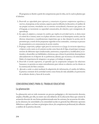 214
El programa se diseñó a partir de competencias para la vida,con lo cual se plantea que
el alumno:
1. Desarrolle sus capacidades para expresarse y comunicarse al generar competencias cognitivas y
motrices, al propiciar, en las sesiones, espacios para la reflexión, la discusión y el análisis de
sus propias acciones, vincularlas con su entorno sociocultural y favorecer que, junto con
el lenguaje, se incremente su capacidad comunicativa, de relación y por consiguiente, de
aprendizaje.
2. Sea capaz de adaptarse y manejar los cambios que implica la actividad motriz, es decir, tener
el control de sí mismo, tanto en el plano afectivo como en el desempeño motriz, ante las
diversas situaciones y manifestaciones imprevistas que se dan durante la acción; esto le
permitirá que,a través de las propuestas sugeridas en los contenidos, construya su proceso
de pensamiento y, en consecuencia, la acción creativa.
3. Proponga, comprenda y aplique reglas para la convivencia en el juego, la iniciación deportiva y
el deporte escolar, tanto en el contexto escolar como fuera de él. Que, al participar en juegos
motores de diferentes tipos (tradicionales, autóctonos, cooperativos y modificados), se es-
timulen y desarrollen sus habilidades y destrezas,que a futuro le permitirán desempeñarse
adecuadamente en el deporte de su preferencia; además, que reconozca a la intercultura-
lidad, y la importancia de integrarse a un grupo y al trabajo en equipo.
4. Desarrolle el sentido cooperativo, al aprender que la cooperación enriquece las relaciones
humanas y se permita un mejor entendimiento para valorar su relación con los demás en
la construcción de fines comunes.
5. Aprenda a cuidar su salud, mediante la adquisición de información, el cambio de hábitos,
la práctica constante de la actividad motriz como forma de vida saludable y la prevención
de accidentes dentro y fuera de la escuela.
CONSIDERACIONES PARA EL TRABAJO EDUCATIVO
La planeación
La planeación será en todo momento un proceso pedagógico y de intervención docente,
amplia y flexible, por ello, no existe una sola didáctica de la educación física que oriente la
actuación docente de una forma predeterminada ante las sesiones, las secuencias de traba-
jo, los alumnos, las autoridades y la comunidad escolar en general; hay diferentes opciones
didácticas a aplicar con base en principios éticos, de competencia profesional, de reflexión
y análisis de la práctica docente.
 