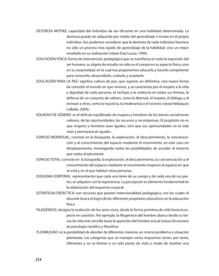 254
DESTREZA MOTRIZ: capacidad del individuo de ser eficiente en una habilidad determinada. La
destreza puede ser adquirida por medio del aprendizaje o innata en el propio
individuo. Así, podemos considerar que la destreza de cada individuo favorece
no sólo un proceso más rápido de aprendizaje de la habilidad, sino un mejor
resultado en su realización (véase Díaz Lucea, 1999).
EDUCACIÓN FÍSICA: forma de intervención pedagógica que se manifiesta en toda la expresión del
ser humano, su objeto de estudio no sólo es el cuerpo en su aspecto físico, sino
en su corporeidad, en la cual nos proponemos educarlo y hacerlo competente
para conocerlo, desarrollarlo, cuidarlo y aceptarlo.
EDUCACIÓN PARA LA PAZ: significa cultura de paz, que supone, en definitiva, una nue­va forma
de concebir el mundo en que vivimos, y se caracteriza por el respeto a la vida
y dignidad de cada persona, el rechazo a la violencia en todas sus formas, la
defensa de un conjunto de valores, como la libertad, el respeto, el diálogo y el
rechazo a otros, como la injusticia, la intolerancia o el racismo (véase Velázquez
Callado, 2004).
EQUIDAD DE GÉNERO: es el disfrute equilibrado de mujeres y hombres de los bienes socialmente
valiosos, de las oportunidades, los recursos y recompensas. El propósito no es
que mujeres y hombres sean iguales, sino que sus oportunidades en la vida
sean y permanezcan iguales.
ESPACIO INDIVIDUAL: consiste en la búsqueda, la exploración, el descubrimiento, la conciencia­
ción y el conocimiento del espacio mediante el movimiento, en este caso sin
desplazamiento, investigando todas las posibilidades de acceder al entorno
que rodea al ejecutante.
ESPACIO TOTAL: consiste en la búsqueda, la exploración, el descubrimiento, la concienciación y el
conocimiento del espacio mediante el movimiento respecto al espacio en que
se está y en el que habitan otras personas.
ESQUEMA CORPORAL: representación que cada uno tiene de su cuerpo y de cada una de sus par­
tes; se adquiere con la experiencia. La percepción es elemento fundamental en
la elaboración del esquema corporal.
ESTRATEGIA DIDÁCTICA: son recursos que poseen intencionalidad pedagógica, con los cuales el
docente busca el logro de los diferentes propósitos educativos en la educación
física.
FILOGÉNESIS: designa la evolución de los seres vivos, desde la forma primitiva de vida hasta la es­
pecie en cuestión. Por ejemplo, la filogénesis del hombre abarca desde su for­
ma de vida más sencilla hasta la aparición del hombre actual (véase Diccionario
de psicología científica y filosófica).
FLEXIBILIDAD: es la posibilidad de abordar de diferentes maneras un mismo problema o situación
planteada. Las categorías que se manejan como respuestas serían, por tanto,
diferentes y no se limitan a un solo punto de vista o modo de resolver una
 