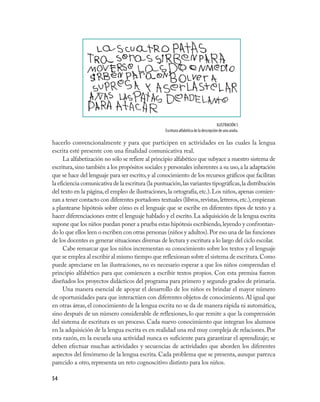 54
hacerlo convencionalmente y para que participen en actividades en las cuales la lengua
escrita esté presente con una finalidad comunicativa real.
La alfabetización no sólo se refiere al principio alfabético que subyace a nuestro sistema de
escritura,sino también a los propósitos sociales y personales inherentes a su uso,a la adaptación
que se hace del lenguaje para ser escrito,y al conocimiento de los recursos gráficos que facilitan
la eficiencia comunicativa de la escritura (la puntuación,las variantes tipográficas,la distribución
del texto en la página,el empleo de ilustraciones,la ortografía,etc.).Los niños,apenas comien-
zan a tener contacto con diferentes portadores textuales (libros,revistas,letreros,etc.),empiezan
a plantearse hipótesis sobre cómo es el lenguaje que se escribe en diferentes tipos de texto y a
hacer diferenciaciones entre el lenguaje hablado y el escrito.La adquisición de la lengua escrita
supone que los niños puedan poner a prueba estas hipótesis escribiendo,leyendo y confrontan-
do lo que ellos leen o escriben con otras personas (niños y adultos).Por eso una de las funciones
de los docentes es generar situaciones diversas de lectura y escritura a lo largo del ciclo escolar.
Cabe remarcar que los niños incrementan su conocimiento sobre los textos y el lenguaje
que se emplea al escribir al mismo tiempo que reflexionan sobre el sistema de escritura.Como
puede apreciarse en las ilustraciones, no es necesario esperar a que los niños comprendan el
principio alfabético para que comiencen a escribir textos propios. Con esta premisa fueron
diseñados los proyectos didácticos del programa para primero y segundo grados de primaria.
Una manera esencial de apoyar el desarrollo de los niños es brindar el mayor número
de oportunidades para que interactúen con diferentes objetos de conocimiento.Al igual que
en otras áreas,el conocimiento de la lengua escrita no se da de manera rápida ni automática,
sino después de un número considerable de reflexiones, lo que remite a que la comprensión
del sistema de escritura es un proceso. Cada nuevo conocimiento que integran los alumnos
en la adquisición de la lengua escrita es en realidad una red muy compleja de relaciones. Por
esta razón, en la escuela una actividad nunca es suficiente para garantizar el aprendizaje; se
deben efectuar muchas actividades y secuencias de actividades que aborden los diferentes
aspectos del fenómeno de la lengua escrita. Cada problema que se presenta, aunque parezca
parecido a otro, representa un reto cognoscitivo distinto para los niños.
ILUSTRACIÓN 5
Escritura alfabética de la descripción de una araña.
 