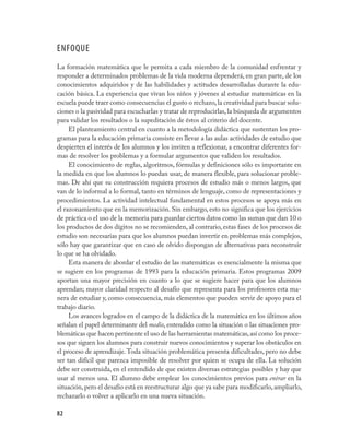 82
ENFOQUE
La formación matemática que le permita a cada miembro de la comunidad enfrentar y
responder a determinados problemas de la vida moderna dependerá, en gran parte, de los
conocimientos adquiridos y de las habilidades y actitudes desarrolladas durante la edu-
cación básica. La experiencia que vivan los niños y jóvenes al estudiar matemáticas en la
escuela puede traer como consecuencias el gusto o rechazo,la creatividad para buscar solu-
ciones o la pasividad para escucharlas y tratar de reproducirlas,la búsqueda de argumentos
para validar los resultados o la supeditación de éstos al criterio del docente.
El planteamiento central en cuanto a la metodología didáctica que sustentan los pro-
gramas para la educación primaria consiste en llevar a las aulas actividades de estudio que
despierten el interés de los alumnos y los inviten a reflexionar, a encontrar diferentes for-
mas de resolver los problemas y a formular argumentos que validen los resultados.
El conocimiento de reglas, algoritmos, fórmulas y definiciones sólo es importante en
la medida en que los alumnos lo puedan usar, de manera flexible, para solucionar proble-
mas. De ahí que su construcción requiera procesos de estudio más o menos largos, que
van de lo informal a lo formal, tanto en términos de lenguaje, como de representaciones y
procedimientos. La actividad intelectual fundamental en estos procesos se apoya más en
el razonamiento que en la memorización. Sin embargo, esto no significa que los ejercicios
de práctica o el uso de la memoria para guardar ciertos datos como las sumas que dan 10 o
los productos de dos dígitos no se recomienden, al contrario, estas fases de los procesos de
estudio son necesarias para que los alumnos puedan invertir en problemas más complejos,
sólo hay que garantizar que en caso de olvido dispongan de alternativas para reconstruir
lo que se ha olvidado.
Esta manera de abordar el estudio de las matemáticas es esencialmente la misma que
se sugiere en los programas de 1993 para la educación primaria. Estos programas 2009
aportan una mayor precisión en cuanto a lo que se sugiere hacer para que los alumnos
aprendan; mayor claridad respecto al desafío que representa para los profesores esta ma-
nera de estudiar y, como consecuencia, más elementos que pueden servir de apoyo para el
trabajo diario.
Los avances logrados en el campo de la didáctica de la matemática en los últimos años
señalan el papel determinante del medio, entendido como la situación o las situaciones pro-
blemáticas que hacen pertinente el uso de las herramientas matemáticas,así como los proce-
sos que siguen los alumnos para construir nuevos conocimientos y superar los obstáculos en
el proceso de aprendizaje.Toda situación problemática presenta dificultades, pero no debe
ser tan difícil que parezca imposible de resolver por quien se ocupa de ella. La solución
debe ser construida, en el entendido de que existen diversas estrategias posibles y hay que
usar al menos una. El alumno debe emplear los conocimientos previos para entrar en la
situación,pero el desafío está en reestructurar algo que ya sabe para modificarlo,ampliarlo,
rechazarlo o volver a aplicarlo en una nueva situación.
 