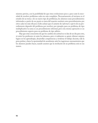 90
mientos previos, con la posibilidad de que éstos evolucionen poco a poco ante la nece-
sidad de resolver problemas cada vez más complejos. Necesariamente, al iniciarse en el
estudio de un tema o de un nuevo tipo de problemas, los alumnos usan procedimientos
informales; a partir de ese punto es tarea del maestro sustituir estos procedimientos por
otros cada vez más eficaces. Cabe aclarar que el carácter de informal o experto de un pro-
cedimiento depende del problema por resolver; por ejemplo, para un problema de tipo
multiplicativo la suma es un procedimiento informal, pero esta misma operación es un
procedimiento experto para un problema de tipo aditivo.
Hay que estar conscientes de que los cambios de actitud no se dan de un día para otro,
ni entre los profesores ni entre los alumnos, pero si realmente se quiere obtener mejores
logros en los aprendizajes, desarrollar competencias y revalorar el trabajo docente, vale la
pena probar y darse la oportunidad de asombrarse ante los ingeniosos razonamientos que
los alumnos pueden hacer, cuando asumen que la resolución de un problema está en sus
manos.
 