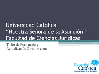 Universidad Católica “Nuestra Señora de la Asunción”Facultad de Ciencias Jurídicas Taller de Formación y Actualización Docente 2010 