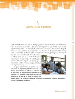 Orientaciones didácticas




                                                                                                    127
De   la misma forma que se hizo en Biología y como se hará en Química, aquí también se
busca favorecer el aprendizaje a través de la indagación, lo que implica hacer uso de
experimentos sencillos y de resolución de problemas que favorezcan el aprendizaje. De igual
manera se busca fomentar la argumentación y la discusión de ideas relacionadas con los
temas a estudiar. Los estudiantes ya han trabajado así en Biología, por lo que suponemos será
más fácil para ellos retomar la forma de trabajo.
Se debe recordar que las y los estudiantes ya se
conocen entre ellos por lo que de entrada, y sólo
mientras el docente empieza a conocer al grupo,
ellos mismos pueden armar sus equipos de trabajo
para el primer bloque.
     Así pues retomaremos el análisis de los
contenidos de la primera parte del Bloque III. Un
modelo para describir la estructura corpuscular
de la materia, en específico enfocaremos nuestra
atención a: “Características e importancia de los
modelos en la ciencia” y “Aspectos básicos del
modelo cinético de partículas: partículas microscópicas indivisibles, con masa, movimiento,
interacciones y vacío entre ellas.”




                                                                          Guías   para el maestro
 