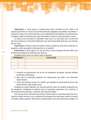Experimento 1. Cerrar puerta y ventanas para evitar corrientes de aire. Pedir a los
      alumnos que formen un círculo en los extremos del salón (pegados a las paredes). El profesor o
      profesora se ubica en el centro del salón y con un desodorante de ambiente o un perfume hace
      un disparo y pide a los alumnos que vayan levantando la mano en cuanto perciban el aroma.
           La idea de esta actividad es reflexionar sobre qué es lo que hace que el aroma del
      perfume se disperse a través de la habitación y por qué fue percibido antes por unos alumnos
      que por otros.
           Experimento 2. Sobre un trozo de madera colocar una gota de tinta china y observar. La
      pregunta es ¿Por qué puede la tinta penetrar en la madera?
           Experimento 3. Poner agua en un vaso de vidrio y verter dos gotas de tinta. Pedir a los
130   alumnos que expliquen el fenómeno que observan.
           Es posible hacer uso de un cuadro como el siguiente:
        EXPERIMENTO                                     EXPLICACIÓN
                  1

                  2

                  3


          1.	 Compara tus explicaciones con las de tus compañeros de equipo. Discutan posibles
             similitudes y diferencias.
          2.	¿Qué tipo de similitudes presentan las explicaciones que diste a los diferentes
             experimentos?
          3.	¿Crees que podrías construir un modelo que explique las observaciones de los tres
              experimentos?. ¿Qué modelo sería?
           Enseguida se puede organizar una discusión general sobre los modelos propuestos por
      los estudiantes. Dirigiendo la reflexión hacia la naturaleza corpuscular de la materia, el
      movimiento de las partículas, la idea de vacío (discontinuidad).
           Una vez que se han discutido las primeras nociones sobre la naturaleza particular de la
      materia se debe continuar con la reflexión del acomodo de las partículas cuando la materia
      es líquida, sólida y gaseosa. Para ello se les puede pedir a las y los alumnos que traigan a la




      Programas   de estudio   2011
 