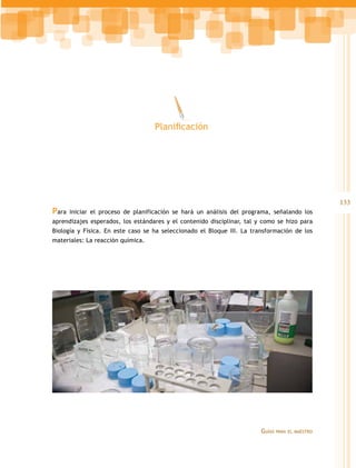 Planificación




                                                                                                  133
Para   iniciar el proceso de planificación se hará un análisis del programa, señalando los
aprendizajes esperados, los estándares y el contenido disciplinar, tal y como se hizo para
Biología y Física. En este caso se ha seleccionado el Bloque III. La transformación de los
materiales: La reacción química.




                                                                        Guías   para el maestro
 