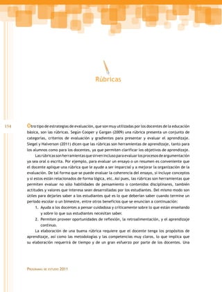 Rúbricas




154   Otro tipo de estrategias de evaluación, que son muy utilizadas por los docentes de la educación
      básica, son las rúbricas. Según Cooper y Gargan (2009) una rúbrica presenta un conjunto de
      categorías, criterios de evaluación y gradientes para presentar y evaluar el aprendizaje.
      Siegel y Halverson (2011) dicen que las rúbricas son herramientas de aprendizaje, tanto para
      los alumnos como para los docentes, ya que permiten clarificar los objetivos de aprendizaje.
            Las rúbricas son herramientas que sirven incluso para evaluar los procesos de argumentación
      ya sea oral o escrita. Por ejemplo, para evaluar un ensayo o un resumen es conveniente que
      el docente aplique una rúbrica que le ayude a ser imparcial y a mejorar la organización de la
      evaluación. De tal forma que se puede evaluar la coherencia del ensayo, si incluye conceptos
      y si estos están relacionados de forma lógica, etc. Así pues, las rúbricas son herramientas que
      permiten evaluar no sólo habilidades de pensamiento o contenidos disciplinares, también
      actitudes y valores que interesa sean desarrolladas por los estudiantes. Del mismo modo son
      útiles para dejarles saber a los estudiantes qué es lo que deberían saber cuando termine un
      periodo escolar o un bimestre, entre otros beneficios que se enuncian a continuación:
          1.	 Ayuda a los docentes a pensar cuidadosa y críticamente sobre lo que están enseñando
              y sobre lo que sus estudiantes necesitan saber.
          2.	 Permiten proveer oportunidades de reflexión, la retroalimentación, y el aprendizaje
              continuo.
           La elaboración de una buena rúbrica requiere que el docente tenga los propósitos de
      aprendizaje, así como las metodologías y las competencias muy claros, lo que implica que
      su elaboración requerirá de tiempo y de un gran esfuerzo por parte de los docentes. Una




      Programas   de estudio   2011
 