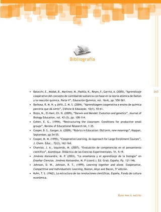 Bibliografía




•	 Balocchi, E., Modak, B., Martínez, M., Padilla, K., Reyes, F., Garritz, A. (2005), “Aprendizaje     163
   cooperativo del concepto de cantidad de sustancia con base en la teoría atómica de Dalton
   y la reacción química. Parte II”, Educación Química, vol. 16(4), pp. 550-561.
•	 Barbosa, R. M. N. y Jófili, Z. M. S. (2004), “Aprendizagem cooperativa e ensino de química
   parceria que dá certo”, Ciência & Educação, 10(1), 55-61.
•	 Bizzo, N., El-Hani, Ch. N. (2009), “Darwin and Mendel: Evolution and genetics”, Journal of
   Biology Education, vol. 43 (3), pp. 108-114.
•	 Cohen, E. G., (1994), “Restructuring the classroom: Conditions for productive small
   groups”, Review of Educational Research 64, 1-35.
•	 Cooper, B. S., Gargan, A. (2009), “Rubrics in Education: Old term, new meanings”, Kappan,
   September, pp.54-55.
•	 Cooper, M. M. (1995), “Cooperative Learning. An Approach for Large Enrollment Courses”,
   J. Chem. Educ., 72(2), 162-164.
•	 Chamizo, J. A., Izquierdo, M. (2007), “Evaluación de competencias en el pensamiento
   científico”, Alambique. Didáctica de las Ciencias Experimentales. 51, 9-19.
•	 Jiménez Aleixandre, M. P. (2003), “La enseñanza y el aprendizaje de la biología” en
   Enseñar Ciencias. Jiménez Aleixandre, M. P (coord.). Ed. Graó. España. Pp. 121-146.
•	 Johnson, D. W., Johnson, R. T., (1999), Learning together and alone. Cooperative,
   Competitive and Individualistic Learning, Boston, Allyn and Bacon, 5ª edición.
•	 Kuhn, T. S. (1962), La estructura de las revoluciones científicas, España, Fondo de cultura
   económica.




                                                                             Guías   para el maestro
 