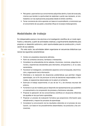 •	 Recuperar y aprovechar sus conocimientos adquiridos dentro y fuera de la escuela,
             mismos que tendrán la oportunidad de replantear cuando sea necesario, al con-
             trastarlos con las explicaciones propuestas desde el ámbito científico.
         •	 Tomar conciencia de cómo aprende con base en la autorreflexión, al reconocer que
             el conocimiento de sus pares y docentes influye en el propio (metacognición).




     Modalidades de trabajo

     Es indispensable acercar a los alumnos a la investigación científica de un modo signi-
     ficativo y relevante, a partir de actividades creativas y cognitivamente desafiantes para
     propiciar un desarrollo autónomo y abrir oportunidades para la construcción y movili-
     zación de sus saberes.
         Por esta razón, las actividades deben organizarse en secuencias didácticas que
     reúnan las siguientes características:
24
         •	 Contar con propósitos claramente definidos.
         •	 Partir de contextos cercanos, familiares e interesantes.
         •	 Considerar los antecedentes de los saberes, intuiciones, nociones, preguntas co-
             munes y experiencias estudiantiles para retomarlos, enriquecerlos o, en su caso,
             reorientarlos.
         •	 Favorecer la investigación, considerando aspectos como la búsqueda, discrimina-
             ción y organización de la información.
         •	 Orientarse a la resolución de situaciones problemáticas que permitan integrar
             aprendizajes, con el fin de promover la toma de decisiones responsables e infor-
             madas, en especial las relacionadas con la salud y el ambiente.
         •	 Estimular el trabajo experimental, el uso de las TIC y de diversos recursos del
             entorno.
         •	 Fomentar el uso de modelos para el desarrollo de representaciones que posibiliten
             un acercamiento a la comprensión de procesos y fenómenos naturales.
         •	 Propiciar la aplicación de los conocimientos científicos en situaciones diferentes
             de aquellas en las que fueron aprendidas.
         •	 Propiciar un proceso de evaluación formativa que proporcione información para
             retroalimentar y mejorar los procesos de aprendizaje.
         •	 Considerar la comunicación de los resultados obtenidos en el proceso de eva-
             luación, con base en los procedimientos desarrollados, los productos y las con-
             clusiones.
 