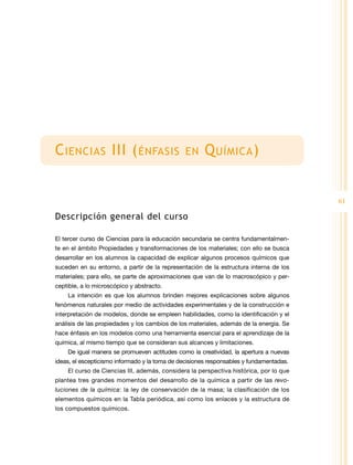 C iencias III ( énfasis                         en     Q uímica )


                                                                                         61

Descripción general del curso

El tercer curso de Ciencias para la educación secundaria se centra fundamentalmen-
te en el ámbito Propiedades y transformaciones de los materiales; con ello se busca
desarrollar en los alumnos la capacidad de explicar algunos procesos químicos que
suceden en su entorno, a partir de la representación de la estructura interna de los
materiales; para ello, se parte de aproximaciones que van de lo macroscópico y per-
ceptible, a lo microscópico y abstracto.
    La intención es que los alumnos brinden mejores explicaciones sobre algunos
fenómenos naturales por medio de actividades experimentales y de la construcción e
interpretación de modelos, donde se empleen habilidades, como la identificación y el
análisis de las propiedades y los cambios de los materiales, además de la energía. Se
hace énfasis en los modelos como una herramienta esencial para el aprendizaje de la
química, al mismo tiempo que se consideran sus alcances y limitaciones.
    De igual manera se promueven actitudes como la creatividad, la apertura a nuevas
ideas, el escepticismo informado y la toma de decisiones responsables y fundamentadas.
    El curso de Ciencias III, además, considera la perspectiva histórica, por lo que
plantea tres grandes momentos del desarrollo de la química a partir de las revo-
luciones de la química: la ley de conservación de la masa; la clasificación de los
elementos químicos en la Tabla periódica, así como los enlaces y la estructura de
los compuestos químicos.
 