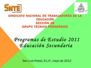 SINDICATO NACIONAL DE TRABAJADORES DE LA
               EDUCACIÓN
               SECCIÓN 26
        GRUPO TÉCNICO PEDAGÓGICO



  Programas de Estudio 2011
    Educación Secundaria

       San Luis Potosí, S.L.P., mayo de 2012
 
