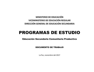 MINISTERIO DE EDUCACIÓN
VICEMINISTERIO DE EDUCACIÓN REGULAR
DIRECCIÓN GENERAL DE EDUCACIÓN SECUNDARIA
PROGRAMAS DE ESTUDIO
Educación Secundaria Comunitaria Productiva
DOCUMENTO DE TRABAJO
La Paz, noviembre del 2017
 