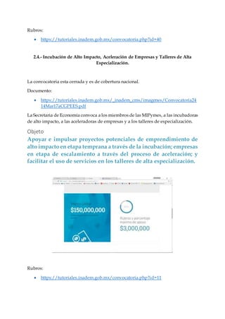 Rubros:
 https://tutoriales.inadem.gob.mx/convocatoria.php?id=40
2.4.- Incubación de Alto Impacto, Aceleración de Empresas y Talleres de Alta
Especialización.
La convocatoria esta cerrada y es de cobertura nacional.
Documento:
 https://tutoriales.inadem.gob.mx/_inadem_cms/imagenes/Convocatoria24
14Mar17aCGPEES.pdf
La Secretaria de Economía convoca a los miembros de las MIPymes, a las incubadoras
de alto impacto, a las aceleradoras de empresas y a los talleres de especialización.
Objeto
Apoyar e impulsar proyectos potenciales de emprendimiento de
alto impactoen etapa temprana a través de la incubación; empresas
en etapa de escalamiento a través del proceso de aceleración; y
facilitar el uso de servicios en los talleres de alta especialización.
Rubros:
 https://tutoriales.inadem.gob.mx/convocatoria.php?id=11
 