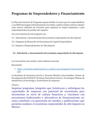 Programas de Emprendedores y Financiamiento
La Dirección General de Programas quiere facilitar el acceso que los emprendedores
y sus MiPymestengan al financiamiento vía crédito, capitaly fondeo colectivo.Quiere
crear nuevos vehículos de inversión para empresas en etapas tempranas y para
emprendimientos de posible alto impacto.
Las convocatorias de este programa son:
3.1.- Articulación y documentación del ecosistema emprendedor de alto impacto
3.2.- Programa de Desarrollo del Ecosistema de Capital Emprendedor
3.3.- Impulso a Emprendimientos de Alto Impacto
3.1.- Articulación y documentación del ecosistema emprendedor de alto impacto
La convocatoria esta cerrada y tiene cobertura nacional.
Documento:
 https://tutoriales.inadem.gob.mx/_inadem_cms/imagenes/Convocatoria31.
pdf
La Secretaria de Economía convoca a Personas Morales, Universidades, Centros de
Investigación del CONACYT (Consejo Nacional de Ciencia y Tecnología), Oficinas de
transferencia de tecnología y Aceleradores de empresas.
Objeto
Impulsar programas integrales que fortalezcan y sofistiquen las
capacidades de empresas con potencial de crecimiento, para
incrementar su nivel de cultura financiera y vincularse con
mecanismos tradicionales o alternativos de financiamiento; así
como contribuir a la generación de estudios y publicaciones que
permitan madurar el ecosistema emprendedor de alto impacto en
México.
 
