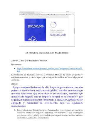 3.3.- Impulso a Emprendimientos de Alto Impacto
Abre en 27 días y es de cobertura nacional.
Documento:
 https://tutoriales.inadem.gob.mx/_inadem_cms/imagenes/Convocatoria33.
pdf
La Secretaria de Economía convoca a Personas Morales de micro, pequeñas y
medianas empresas y a todo aquel que sea capaz de maldita sea hacer algo por el
ambiente.
Objeto
Apoyar emprendimientos de alto impacto que cuenten con alto
potencial económico y escalamiento global, basados en nuevas y/o
mejores soluciones que se traduzcan en productos, servicios y/o
modelos de negocio con un impacto integral en su entorno y que
requieran herramientas para fortalecer su operación, generar valor
agregado y maximizar su crecimiento, bajo las siguientes
modalidades:
h. Emprendimientos de Alto Impacto.- Para aquellos proyectos con un producto,
servicio o modelo de negocios innovador, con potencial de alto crecimiento
económico a nivel global y generando impactos positivos (sectoriales, sociales,
ambientales, culturales) en el entorno.
 