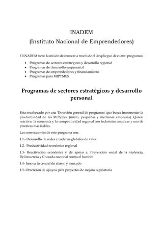 INADEM
(Instituto Nacional de Emprendedores)
El INADEM tiene la misión de innovar a través de el despliegue de cuatro programas:
 Programas de sectores estratégicos y desarrollo regional
 Programas de desarrollo empresarial
 Programas de emprendedores y financiamiento
 Programas para MIPYMES
Programas de sectores estratégicos y desarrollo
personal
Esta encabezado por una 'Dirección general de programas' que busca incrementar la
productividad de las MiPymes (micro, pequeñas y medianas empresas). Quiere
reactivar la economía y la competitividad regional con industrias creativas y uso de
practicas mas fiables.
Las convocatorias de este programa son:
1.1.- Desarrollo de redes y cadenas globales de valor
1.2.- Productividad económica regional
1.3- Reactivación económica y de apoyo a: Prevención social de la violencia,
Delincuencia y Cruzada nacional contra el hambre
1.4- Innova tu central de abasto y mercado
1.5- Obtención de apoyos para proyectos de mejora regulatoria
 