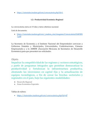  https://tutoriales.inadem.gob.mx/convocatoria.php?id=1
1.2.- Productividad Económica Regional
La convocatoria cierra en 15 días y tiene cobertura nacional.
Link de documento:
 https://tutoriales.inadem.gob.mx/_inadem_cms/imagenes/Convocatoria121403201
7.pdf
La Secretaria de Economía y el Instituto Nacional del Emprendedor convocan a
Gobiernos Estatales y Municipales, Universidades, Confederaciones, Cámaras
Empresariales y a la AMSDE (Asociación Mexicana de Secretarios de Desarrollo
Económico) para que presenten sus solicitudes.
Objeto
Impulsar la competitividad de las regiones y sectores estratégicos,
a partir de programas integrales que permitan democratizar la
productividad y fortalezcan la infraestructura productiva,
alentando las inversiones en capital fijo y la actualización de
equipos tecnológicos, a fin de cerrar las brechas sectoriales y
regionales en el país, bajo las siguientes modalidades:
d. Desarrollo Regional
e. Zonas Económicas Especiales
Tablas de rubros:
 https://tutoriales.inadem.gob.mx/convocatoria.php?id=47
 