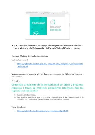 1.3.- Reactivación Económica y de apoyo a los Programas: De la Prevención Social
de la Violencia y la Delincuencia y la Cruzada Nacional Contra el Hambre
Cierra en 22 días y tiene cobertura nacional
Link del documento:
 https://tutoriales.inadem.gob.mx/_inadem_cms/imagenes/Convocatoria13
14032017.pdf
Son convocados personas de Micro y Pequeñas empresas, los Gobiernos Estatales y
Municipales.
Objeto
Contribuir al aumento de la productividad de Micro y Pequeñas
empresas a través de proyectos productivos integrales, bajo las
siguientes modalidades:
f. Reactivación Económica.
g. Reactivación Económica para el Programa Nacional para la Prevención Social de la
Violencia y la Delincuencia y la Cruzada Nacional Contra el Hambre.
Tabla de rubros:
 https://tutoriales.inadem.gob.mx/convocatoria.php?id=55
 