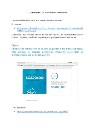 2.1.- Fomento a las iniciativas de Innovación
La convocatoria cierra en 24 días y tiene cobertura Nacional.
Documento:
 https://tutoriales.inadem.gob.mx/_inadem_cms/imagenes/Convocatoria21
14Mar17aCGPEES.pdf
La Secretaria de Economía, a través del Instituto Nacional del Emprendedor, convoca
a micro, pequeñas y medianas empresas para que presenten sus solicitudes.
Objeto
Impulsar la innovación en micro, pequeñas y medianas empresas
para generar o mejorar productos, procesos, estrategias de
mercadotecnia y/o de organización.
Tabla de rubros:
 https://tutoriales.inadem.gob.mx/convocatoria.php?id=75
 